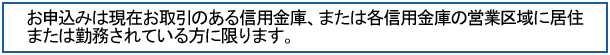お申し込みは現在お取引のある信用金庫､または各信用金庫の営業区域に居住または勤務されている方に限ります。
