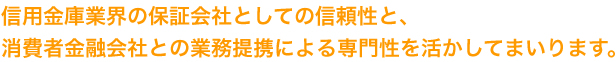 信用金庫業界の保証会社としての信頼性と、消費者金融会社との業務提携による専門性を活かしてまいります。